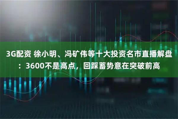 3G配资 徐小明、冯矿伟等十大投资名市直播解盘：3600不是高点，回踩蓄势意在突破前高