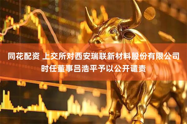 同花配资 上交所对西安瑞联新材料股份有限公司时任董事吕浩平予以公开谴责