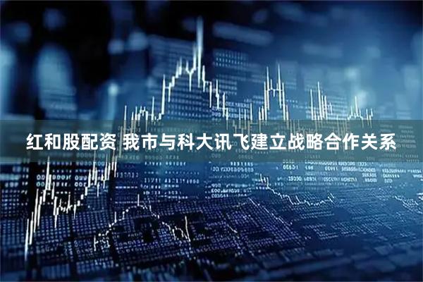 红和股配资 我市与科大讯飞建立战略合作关系