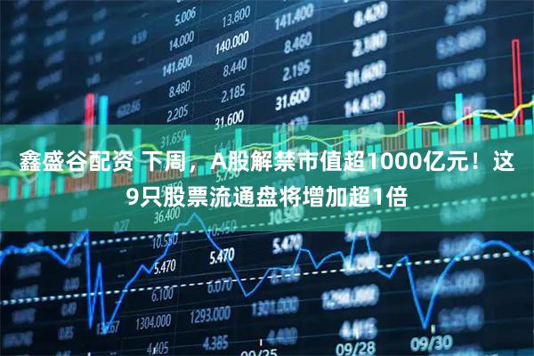 鑫盛谷配资 下周，A股解禁市值超1000亿元！这9只股票流通盘将增加超1倍