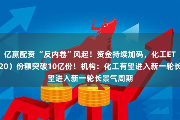 亿赢配资 “反内卷”风起！资金持续加码，化工ETF（516020）份额突破10亿份！机构：化工有望进入新一轮长景气周期