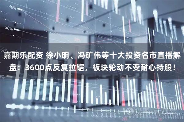 嘉期乐配资 徐小明、冯矿伟等十大投资名市直播解盘：3600点反复拉锯，板块轮动不变耐心持股！