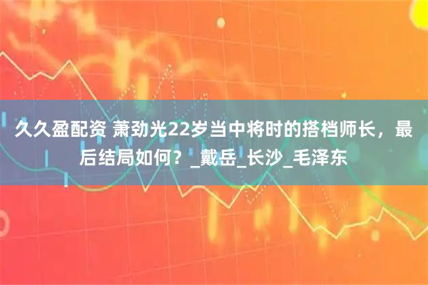 久久盈配资 萧劲光22岁当中将时的搭档师长，最后结局如何？_戴岳_长沙_毛泽东