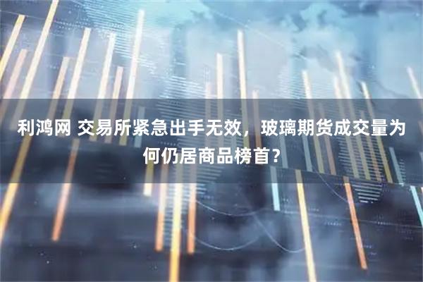 利鸿网 交易所紧急出手无效，玻璃期货成交量为何仍居商品榜首？
