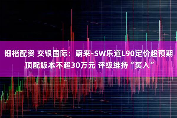 钿楷配资 交银国际：蔚来-SW乐道L90定价超预期 顶配版本不超30万元 评级维持“买入”