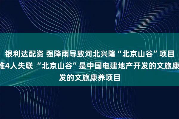 银利达配资 强降雨导致河北兴隆“北京山谷”项目3人遇难4人失联 “北京山谷”是中国电建地产开发的文旅康养项目