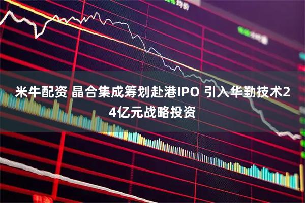 米牛配资 晶合集成筹划赴港IPO 引入华勤技术24亿元战略投资