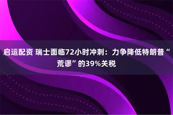 启运配资 瑞士面临72小时冲刺：力争降低特朗普“荒谬”的39%关税