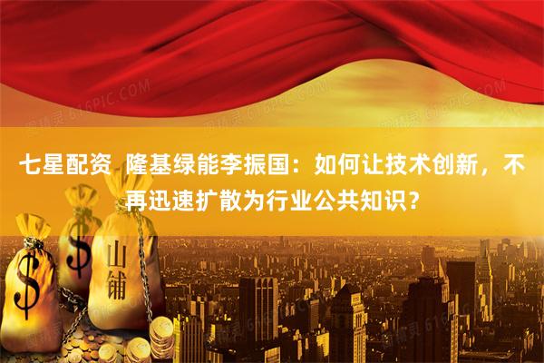 七星配资  隆基绿能李振国：如何让技术创新，不再迅速扩散为行业公共知识？