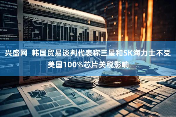 兴盛网  韩国贸易谈判代表称三星和SK海力士不受美国100%芯片关税影响