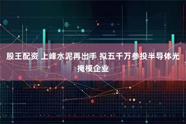 股王配资 上峰水泥再出手 拟五千万参投半导体光掩模企业