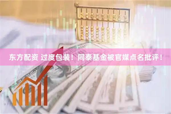 东方配资 过度包装！同泰基金被官媒点名批评！