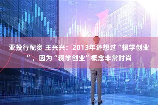 亚投行配资 王兴兴：2013年还想过“辍学创业”，因为“辍学创业”概念非常时尚
