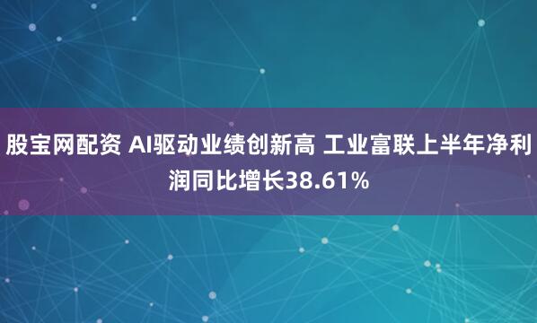 股宝网配资 AI驱动业绩创新高 工业富联上半年净利润同比增长38.61%