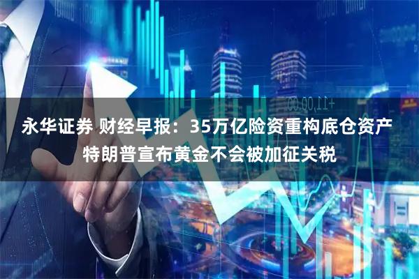 永华证券 财经早报：35万亿险资重构底仓资产 特朗普宣布黄金不会被加征关税