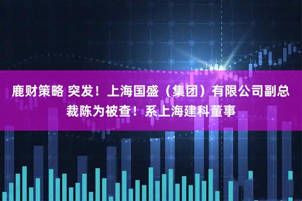 鹿财策略 突发！上海国盛（集团）有限公司副总裁陈为被查！系上海建科董事