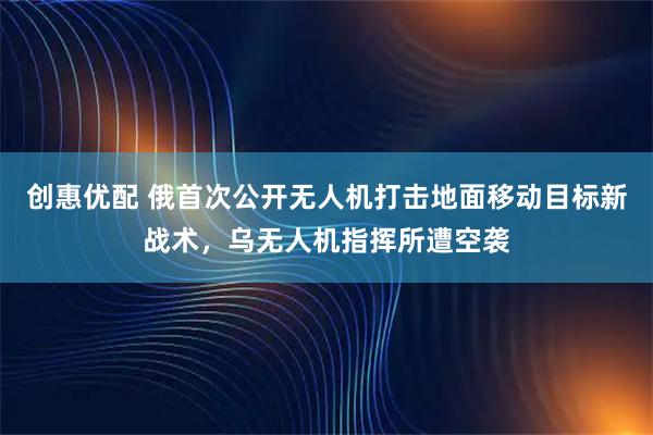 创惠优配 俄首次公开无人机打击地面移动目标新战术，乌无人机指挥所遭空袭