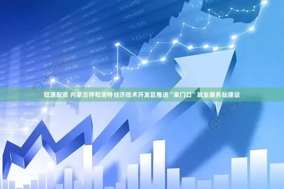 旺源配资 内蒙古呼和浩特经济技术开发区推进“家门口”就业服务站建设