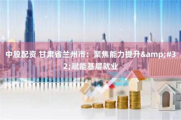 中股配资 甘肃省兰州市：聚焦能力提升&#32;赋能基层就业