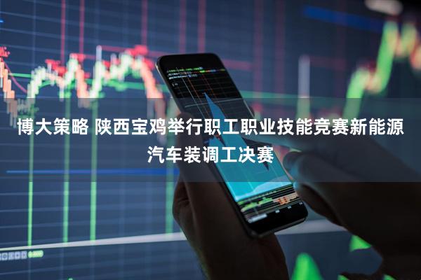 博大策略 陕西宝鸡举行职工职业技能竞赛新能源汽车装调工决赛