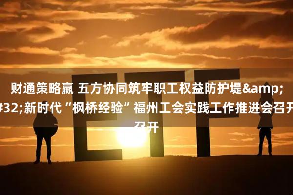 财通策略嬴 五方协同筑牢职工权益防护堤&#32;新时代“枫桥经验”福州工会实践工作推进会召开