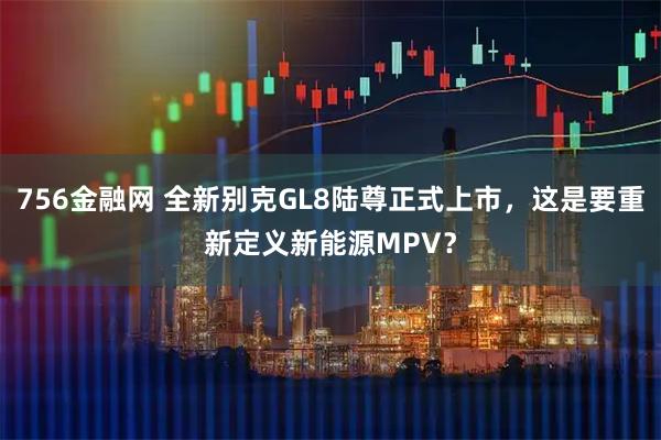 756金融网 全新别克GL8陆尊正式上市，这是要重新定义新能源MPV？