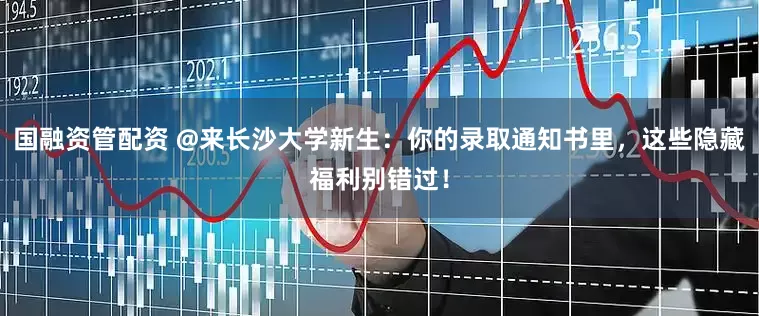 国融资管配资 @来长沙大学新生：你的录取通知书里，这些隐藏福利别错过！