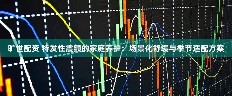 旷世配资 特发性震颤的家庭养护：场景化舒缓与季节适配方案