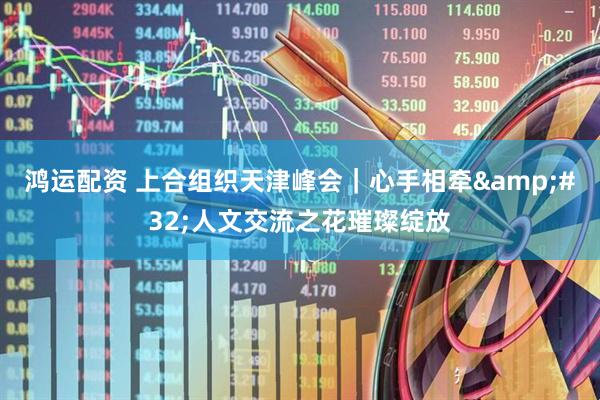 鸿运配资 上合组织天津峰会｜心手相牵&#32;人文交流之花璀璨绽放