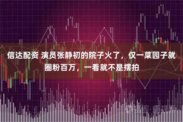 信达配资 演员张静初的院子火了，仅一菜园子就圈粉百万，一看就不是摆拍