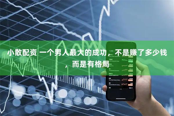小散配资 一个男人最大的成功，不是赚了多少钱，而是有格局