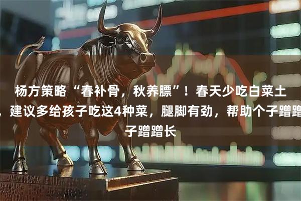 杨方策略 “春补骨，秋养膘”！春天少吃白菜土豆，建议多给孩子吃这4种菜，腿脚有劲，帮助个子蹭蹭长
