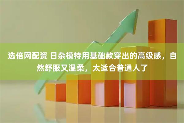 选倍网配资 日杂模特用基础款穿出的高级感，自然舒服又温柔，太适合普通人了