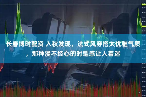 长春博时配资 入秋发现，法式风穿搭太优雅气质，那种漫不经心的时髦感让人着迷