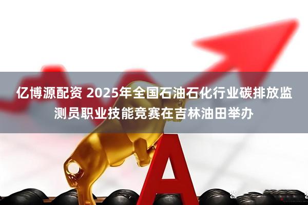亿博源配资 2025年全国石油石化行业碳排放监测员职业技能竞赛在吉林油田举办