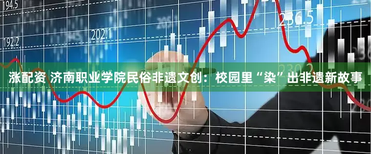涨配资 济南职业学院民俗非遗文创：校园里“染”出非遗新故事