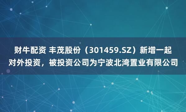 财牛配资 丰茂股份（301459.SZ）新增一起对外投资，被投资公司为宁波北湾置业有限公司