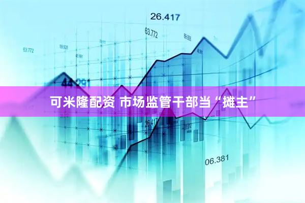 可米隆配资 市场监管干部当“摊主”