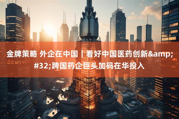 金牌策略 外企在中国｜看好中国医药创新&#32;跨国药企巨头加码在华投入