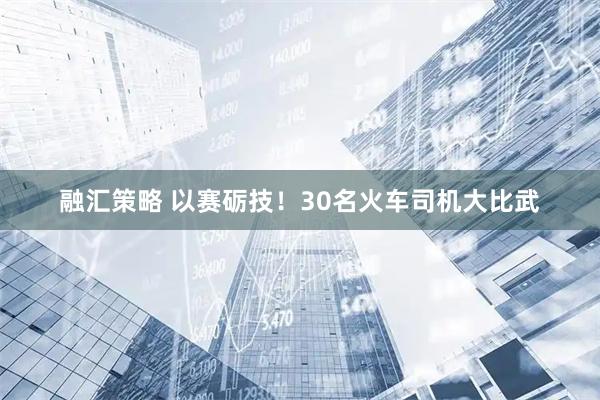 融汇策略 以赛砺技！30名火车司机大比武