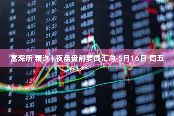 富深所 精选 | 夜盘盘前要闻汇总 5月16日 周五