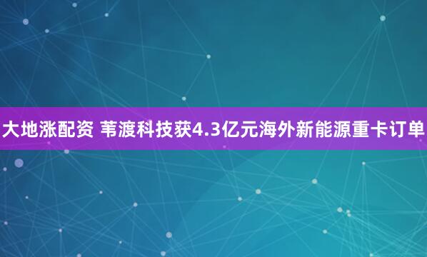 大地涨配资 苇渡科技获4.3亿元海外新能源重卡订单