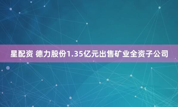 星配资 德力股份1.35亿元出售矿业全资子公司