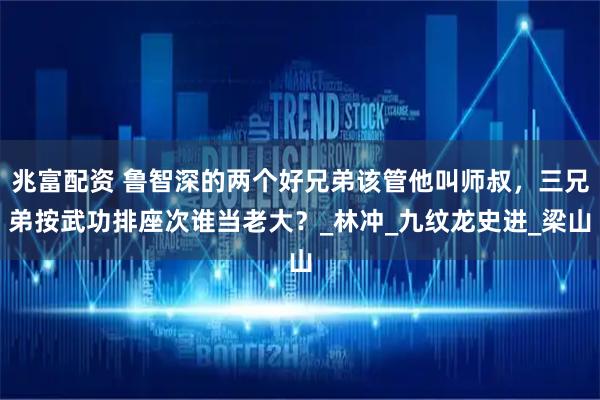 兆富配资 鲁智深的两个好兄弟该管他叫师叔，三兄弟按武功排座次谁当老大？_林冲_九纹龙史进_梁山