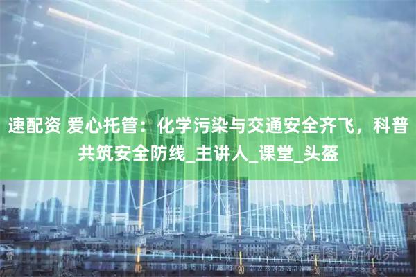 速配资 爱心托管：化学污染与交通安全齐飞，科普共筑安全防线_主讲人_课堂_头盔