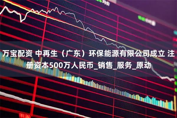 万宝配资 中再生（广东）环保能源有限公司成立 注册资本500万人民币_销售_服务_原动