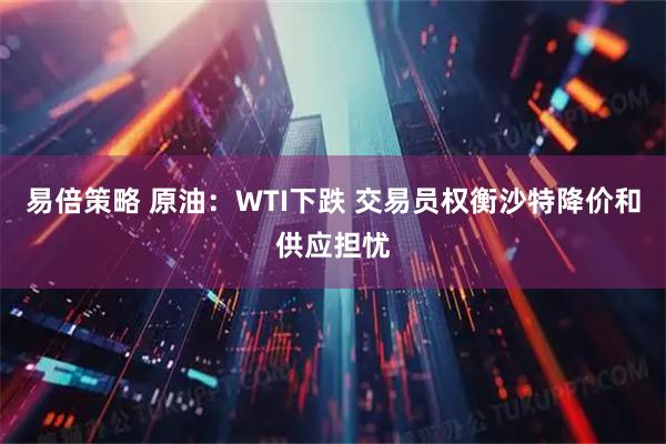 易倍策略 原油：WTI下跌 交易员权衡沙特降价和供应担忧