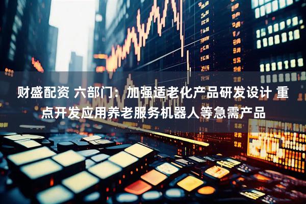 财盛配资 六部门：加强适老化产品研发设计 重点开发应用养老服务机器人等急需产品