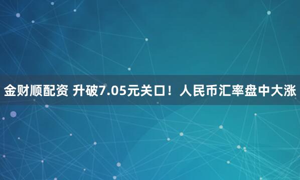 金财顺配资 升破7.05元关口！人民币汇率盘中大涨