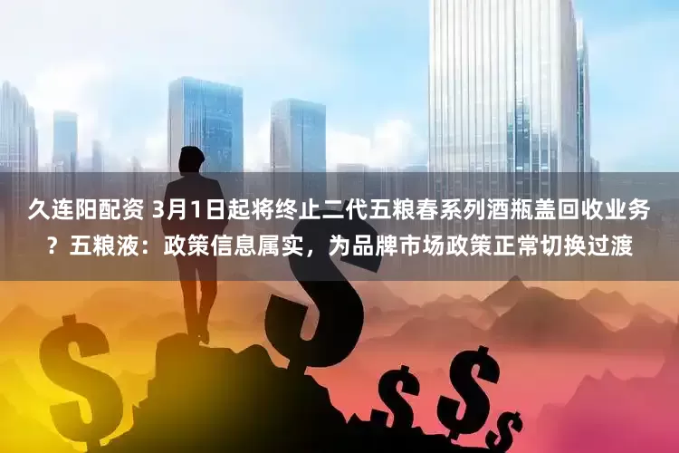 久连阳配资 3月1日起将终止二代五粮春系列酒瓶盖回收业务?五粮液:政策信息属实,为品牌市场政策正常切换过渡